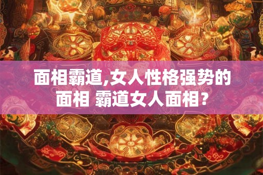 面相霸道,女人性格强势的面相 霸道女人面相? 面相霸道,女人性格强势的面相 霸道女人面相?