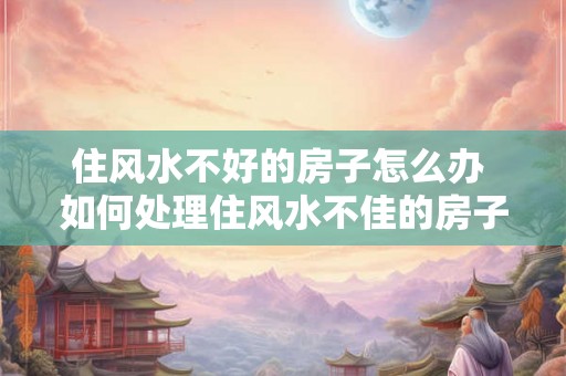 住风水不好的房子怎么办 如何处理住风水不佳的房子