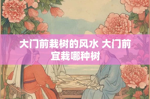 大门前栽树的风水 大门前宜栽哪种树 大门前栽树的风水 大门前宜栽哪种树