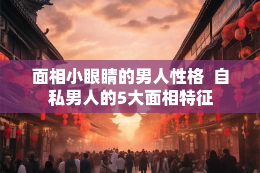 面相小眼睛的男人性格  自私男人的5大面相特征