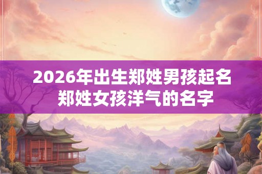 2026年出生郑姓男孩起名  郑姓女孩洋气的名字