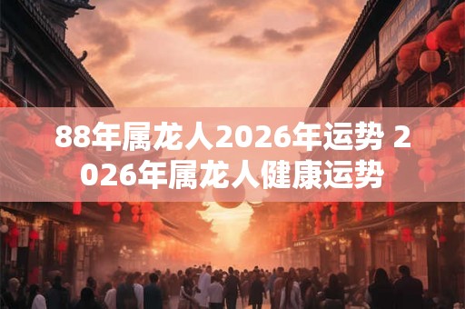 88年属龙人2026年运势 2026年属龙人健康运势