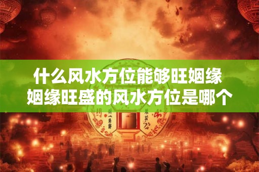 什么风水方位能够旺姻缘 姻缘旺盛的风水方位是哪个