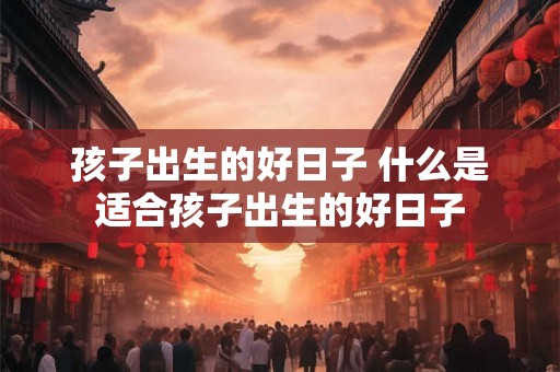 孩子出生的好日子 什么是适合孩子出生的好日子