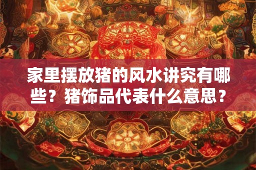 家里摆放猪的风水讲究有哪些？猪饰品代表什么意思？