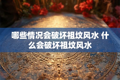 哪些情况会破坏祖坟风水 什么会破坏祖坟风水