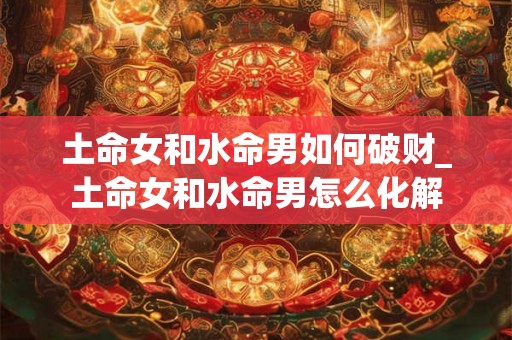 土命女和水命男如何破财_土命女和水命男怎么化解 土命女和水命男如何破财_土命女和水命男怎么化解