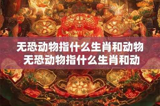 无恐动物指什么生肖和动物 无恐动物指什么生肖和动物生肖 无恐动物指什么生肖和动物 无恐动物指什么生肖和动物生肖