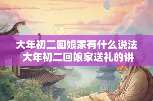 大年初二回娘家有什么说法 大年初二回娘家送礼的讲究 大年初二回娘家有什么说法 大年初二回娘家送礼的讲究