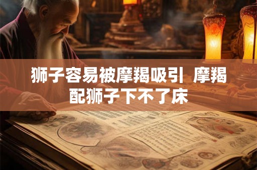 狮子容易被摩羯吸引  摩羯配狮子下不了床