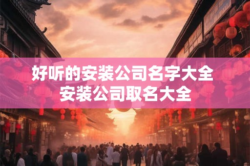 好听的安装公司名字大全 安装公司取名大全 好听的安装公司名字大全 安装公司取名大全