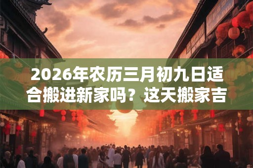 2026年农历三月初九日适合搬进新家吗？这天搬家吉利吗？