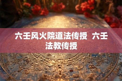 六壬风火院道法传授 六壬法教传授 六壬风火院道法传授 六壬法教传授