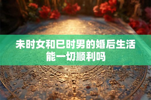 未时女和巳时男的婚后生活能一切顺利吗 未时女和巳时男的婚后生活能一切顺利吗