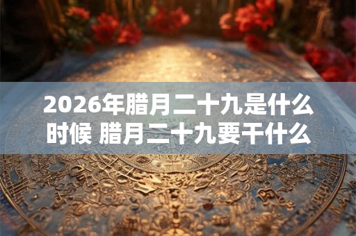 2026年腊月二十九是什么时候 腊月二十九要干什么 2026年腊月二十九是什么时候 腊月二十九要干什么