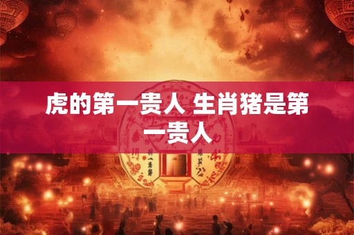 虎的第一贵人 生肖猪是第一贵人