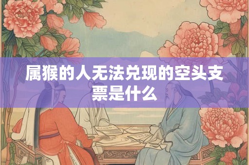 属猴的人无法兑现的空头支票是什么