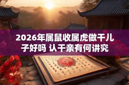2026年属鼠收属虎做干儿子好吗 认干亲有何讲究