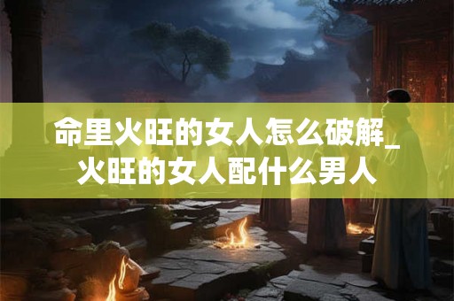 命里火旺的女人怎么破解_火旺的女人配什么男人 命里火旺的女人怎么破解_火旺的女人配什么男人
