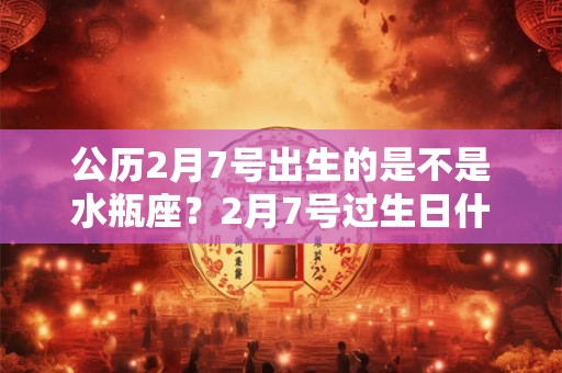 公历2月7号出生的是不是水瓶座?2月7号过生日什么星座 公历2月7号出生的是不是水瓶座?2月7号过生日什么星座