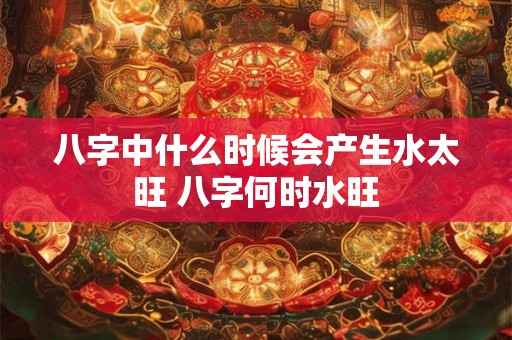 八字中什么时候会产生水太旺 八字何时水旺