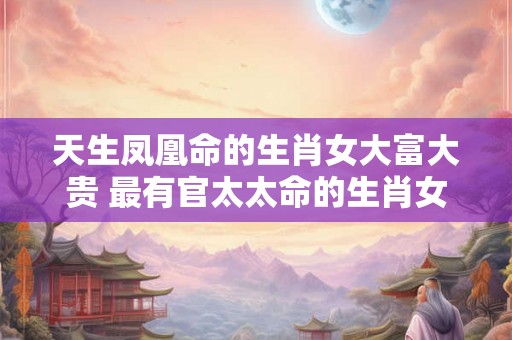天生凤凰命的生肖女大富大贵 最有官太太命的生肖女