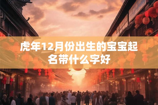 虎年12月份出生的宝宝起名带什么字好 虎年12月份出生的宝宝起名带什么字好