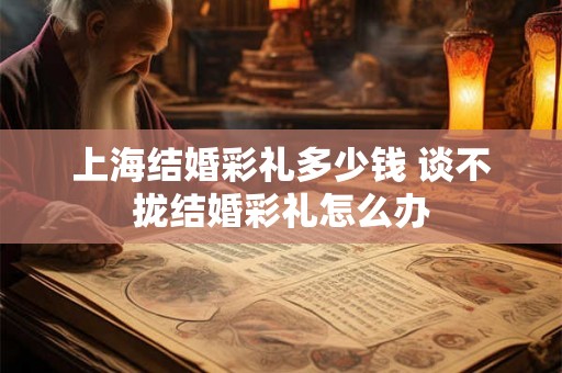 上海结婚彩礼多少钱 谈不拢结婚彩礼怎么办 上海结婚彩礼多少钱 谈不拢结婚彩礼怎么办