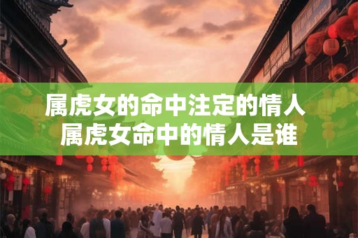 属虎女的命中注定的情人 属虎女命中的情人是谁 属虎女的命中注定的情人 属虎女命中的情人是谁