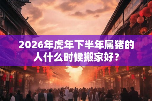 2026年虎年下半年属猪的人什么时候搬家好？