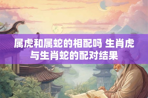 属虎和属蛇的相配吗 生肖虎与生肖蛇的配对结果