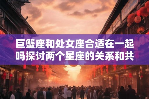 巨蟹座和处女座合适在一起吗探讨两个星座的关系和共同点 巨蟹座和处女座合适在一起吗探讨两个星座的关系和共同点