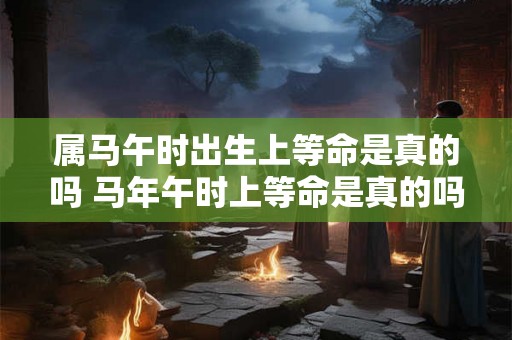 属马午时出生上等命是真的吗 马年午时上等命是真的吗