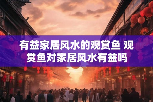 有益家居风水的观赏鱼 观赏鱼对家居风水有益吗