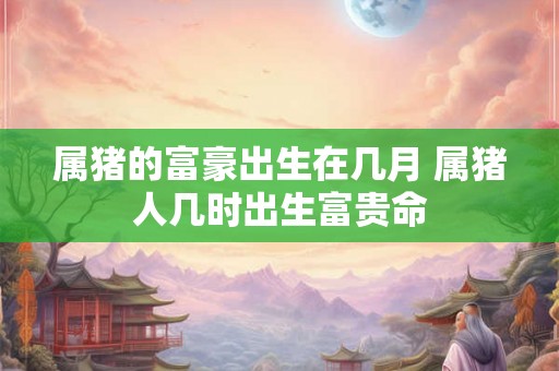属猪的富豪出生在几月 属猪人几时出生富贵命