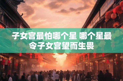 子女宫最怕哪个星 哪个星最令子女宫望而生畏 子女宫最怕哪个星 哪个星最令子女宫望而生畏
