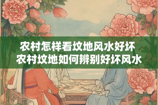 农村怎样看坟地风水好坏 农村坟地如何辨别好坏风水