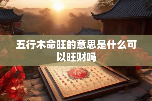 五行木命旺的意思是什么可以旺财吗 五行木命旺的意思是什么可以旺财吗