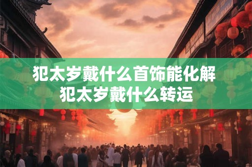 犯太岁戴什么首饰能化解 犯太岁戴什么转运
