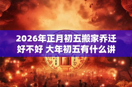 2026年正月初五搬家乔迁好不好 大年初五有什么讲究