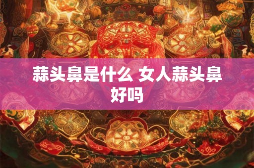 蒜头鼻是什么 女人蒜头鼻好吗
