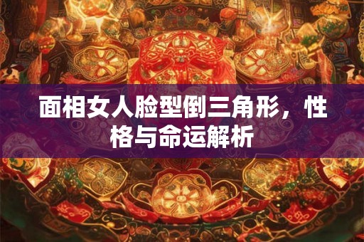 面相女人脸型倒三角形，性格与命运解析