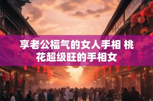 享老公福气的女人手相 桃花超级旺的手相女 享老公福气的女人手相 桃花超级旺的手相女