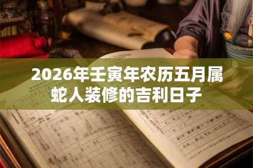 2026年壬寅年农历五月属蛇人装修的吉利日子 2026年壬寅年农历五月属蛇人装修的吉利日子
