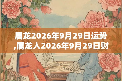 属龙2026年9月29日运势,属龙人2026年9月29日财运,生肖龙2026年9月29日运势