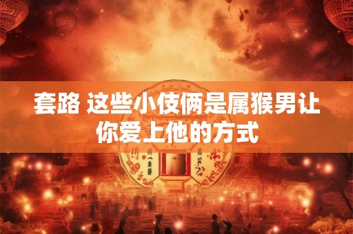 套路 这些小伎俩是属猴男让你爱上他的方式