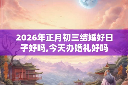 2026年正月初三结婚好日子好吗,今天办婚礼好吗 2026年正月初三结婚好日子好吗,今天办婚礼好吗