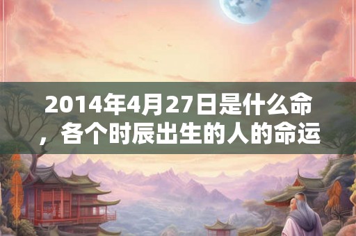 2014年4月27日是什么命，各个时辰出生的人的命运