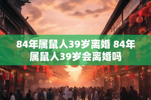 84年属鼠人39岁离婚 84年属鼠人39岁会离婚吗