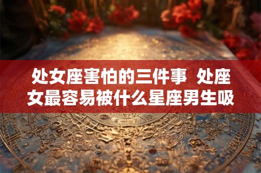处女座害怕的三件事  处座女最容易被什么星座男生吸引